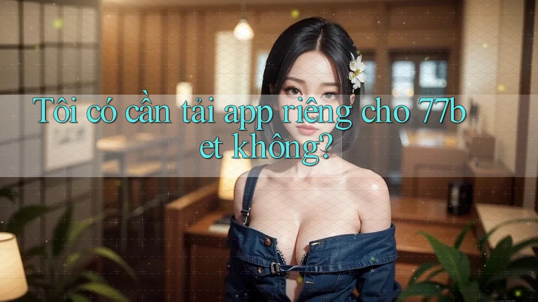 Tôi có cần tải app riêng cho 77bet không? Tôi có cần tải app riêng cho 77bet không?