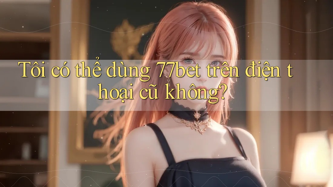 Tôi có thể dùng 77bet trên điện thoại cũ không? Tôi có thể dùng 77bet trên điện thoại cũ không?