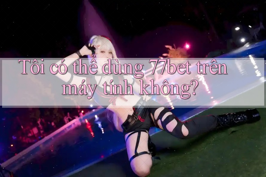 Tôi có thể dùng 77bet trên máy tính không? Tôi có thể dùng 77bet trên máy tính không?
