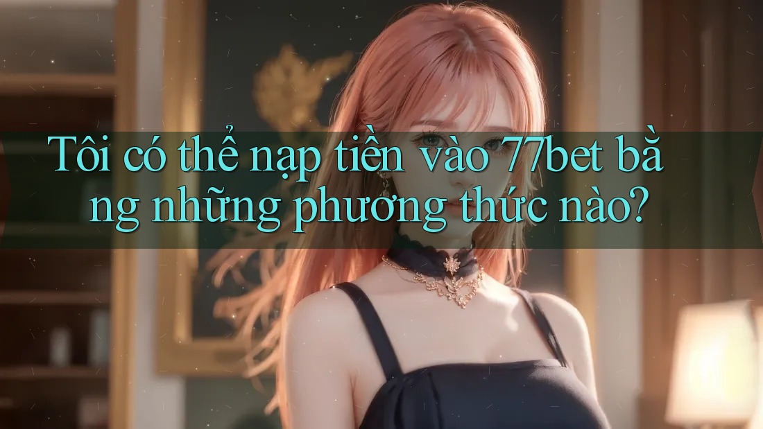 Tôi có thể nạp tiền vào 77bet bằng những phương thức nào? Tôi có thể nạp tiền vào 77bet bằng những phương thức nào?