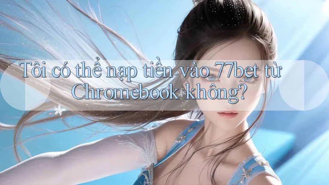 Tôi có thể nạp tiền vào 77bet từ Chromebook không? Tôi có thể nạp tiền vào 77bet từ Chromebook không?