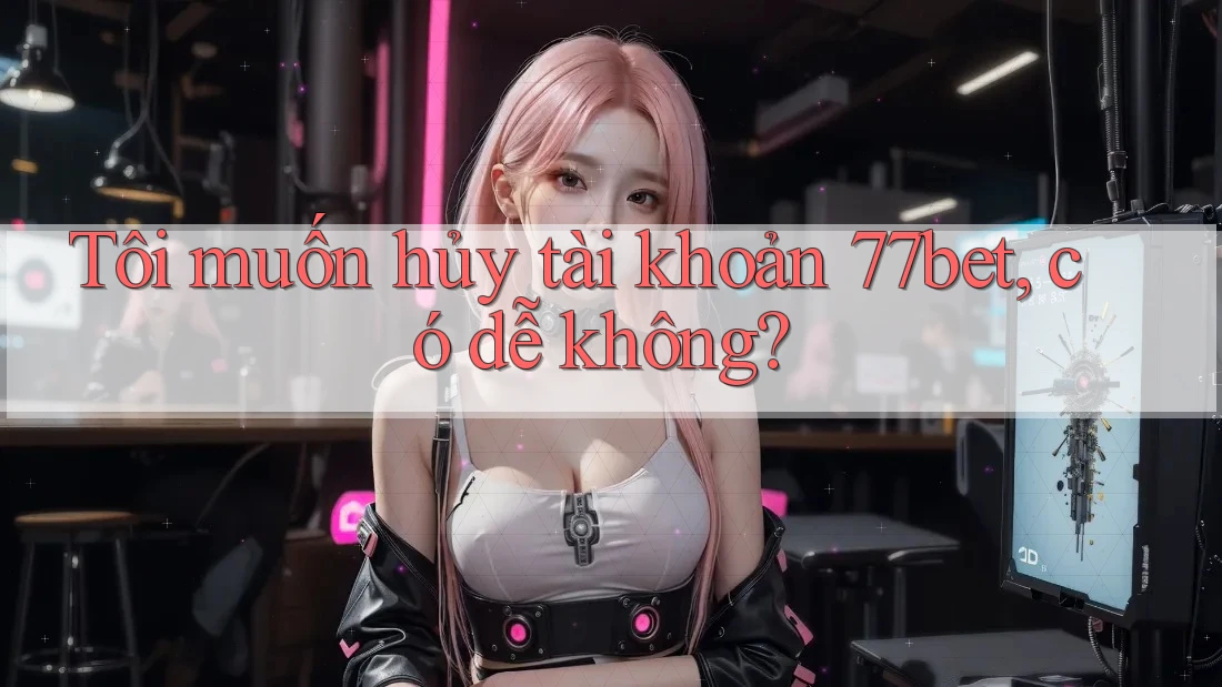 Tôi muốn hủy tài khoản 77bet, có dễ không? Tôi muốn hủy tài khoản 77bet, có dễ không?