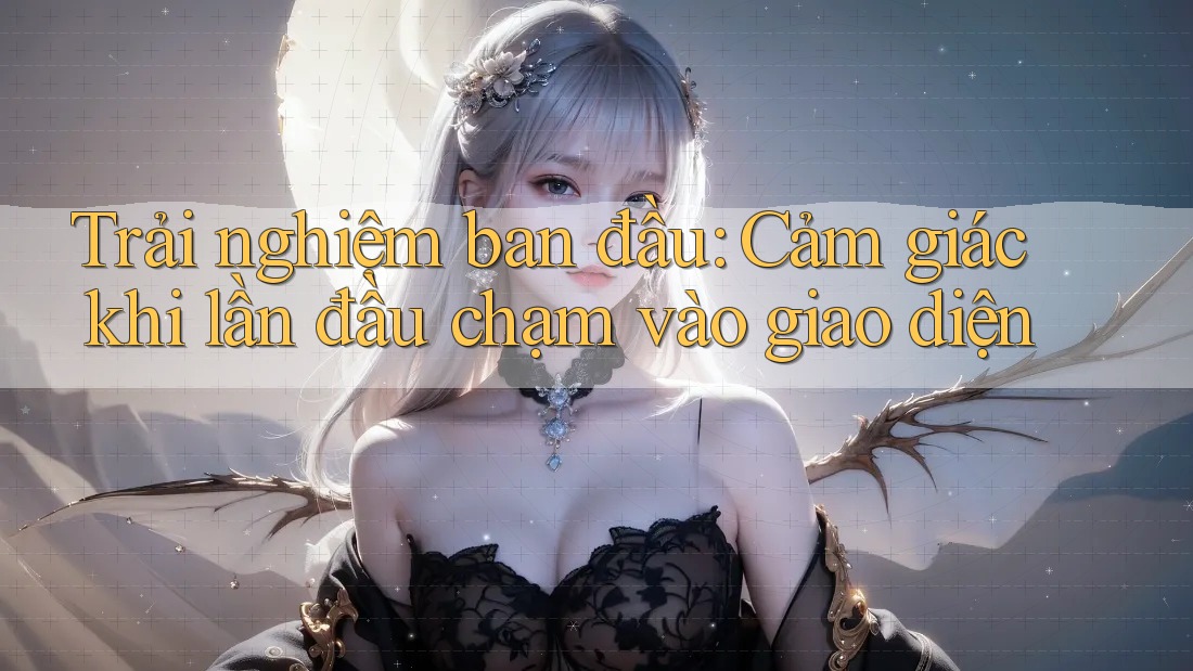 Trải nghiệm ban đầu: Cảm giác khi lần đầu chạm vào giao diện Trải nghiệm ban đầu: Cảm giác khi lần đầu chạm vào giao diện
