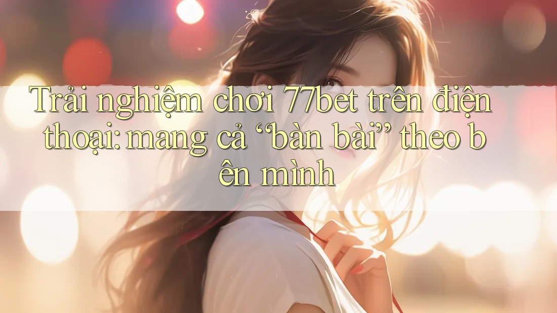 Trải nghiệm chơi 77bet trên điện thoại: mang cả “bàn bài” theo bên mình