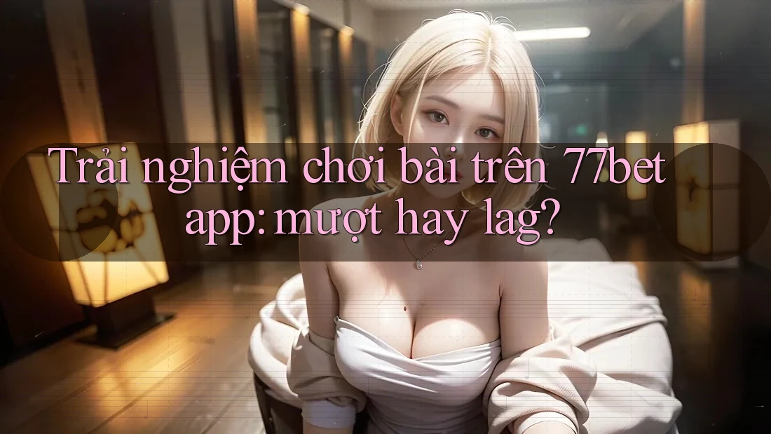 Trải nghiệm chơi bài trên 77bet app: mượt hay lag? Trải nghiệm chơi bài trên 77bet app: mượt hay lag?