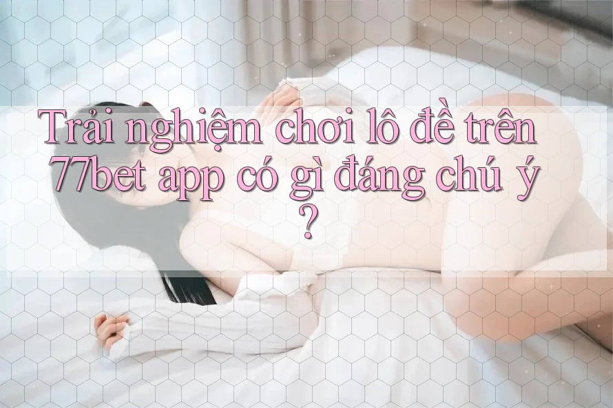 Trải nghiệm chơi lô đề trên 77bet app có gì đáng chú ý?