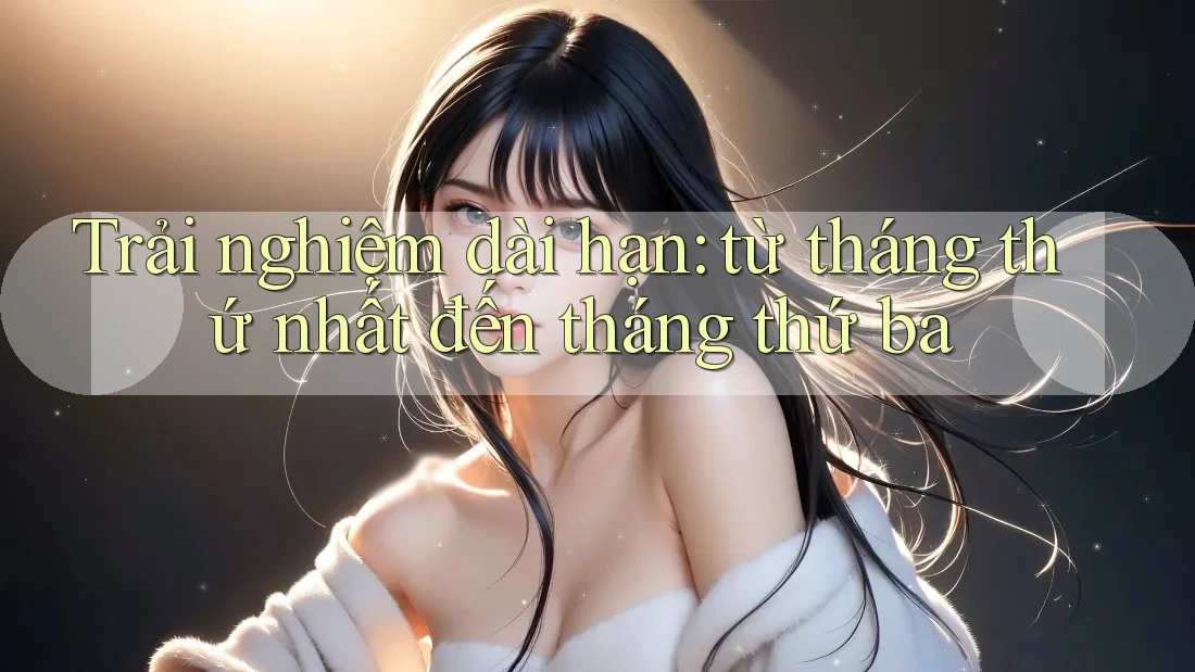Trải nghiệm dài hạn: từ tháng thứ nhất đến tháng thứ ba Trải nghiệm dài hạn: từ tháng thứ nhất đến tháng thứ ba
