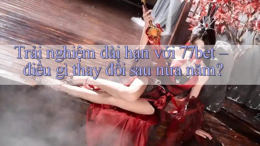 Trải nghiệm dài hạn với 77bet – điều gì thay đổi sau nửa năm? Trải nghiệm dài hạn với 77bet – điều gì thay đổi sau nửa năm?