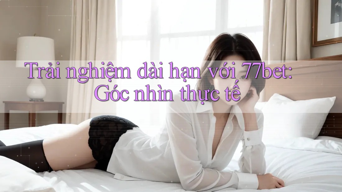 Trải nghiệm dài hạn với 77bet: Góc nhìn thực tế