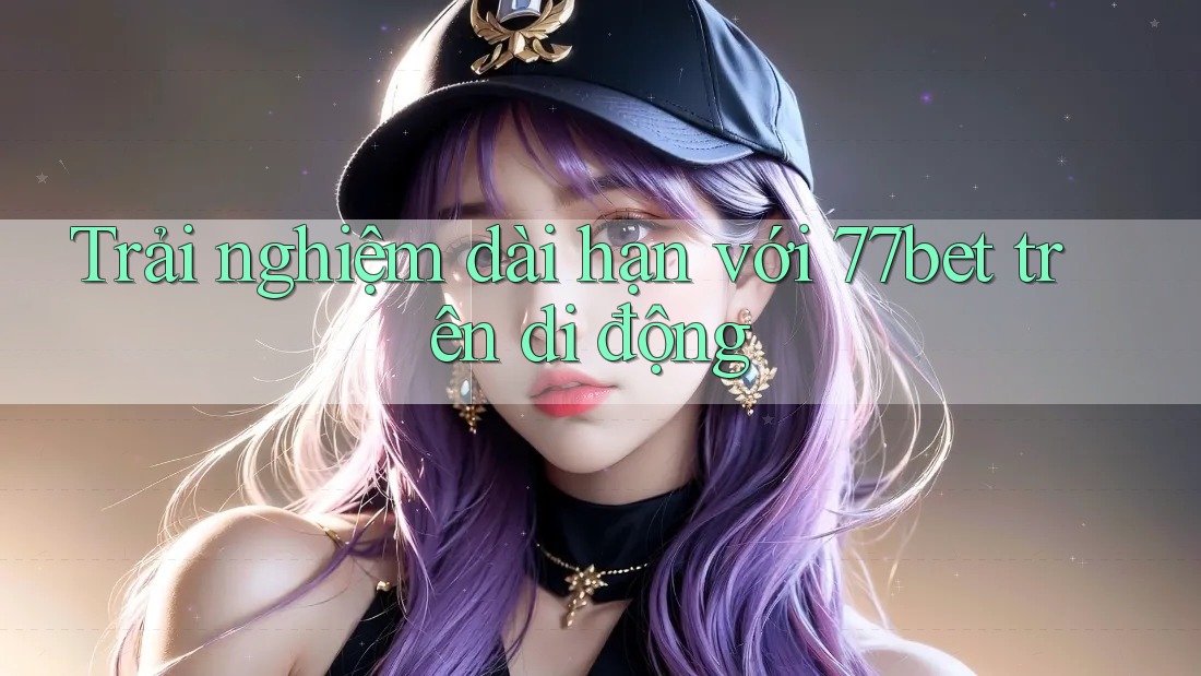 Trải nghiệm dài hạn với 77bet trên di động Trải nghiệm dài hạn với 77bet trên di động