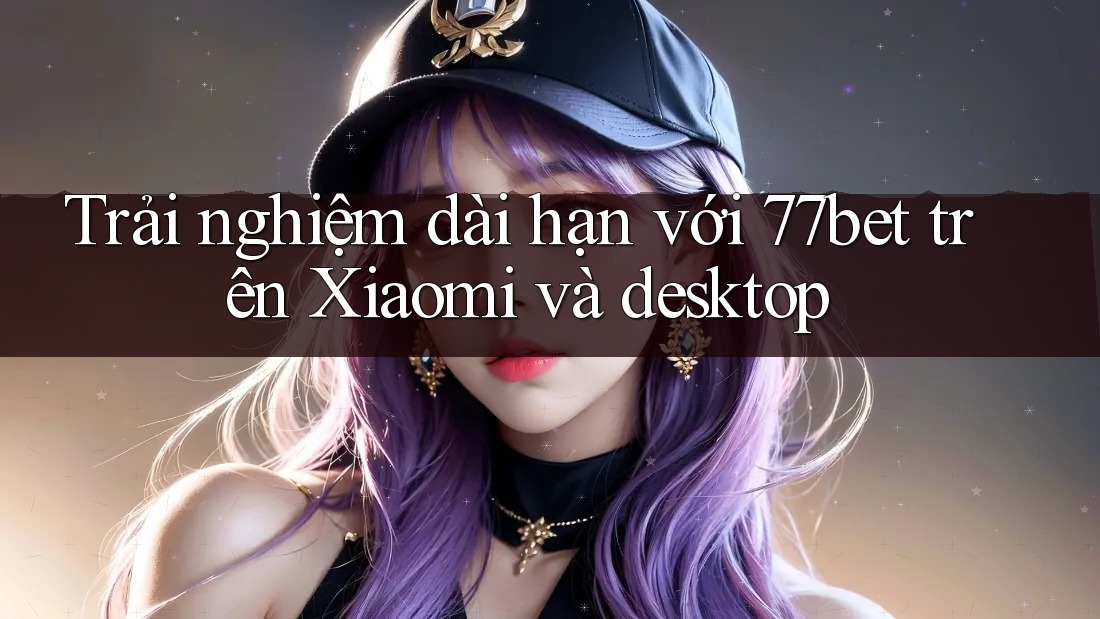 Trải nghiệm dài hạn với 77bet trên Xiaomi và desktop