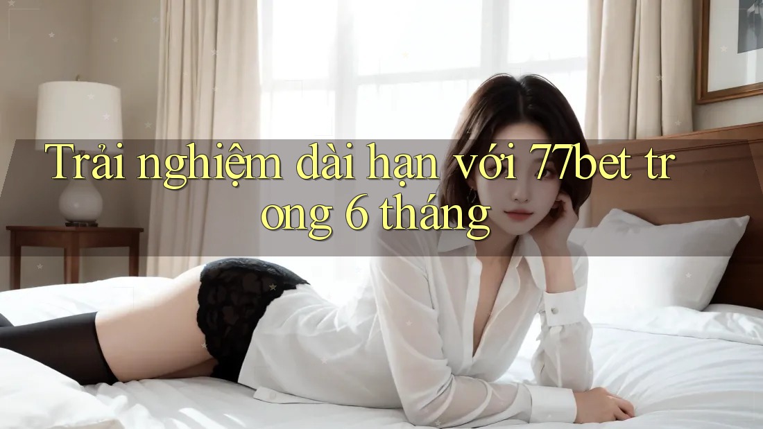 Trải nghiệm dài hạn với 77bet trong 6 tháng Trải nghiệm dài hạn với 77bet trong 6 tháng