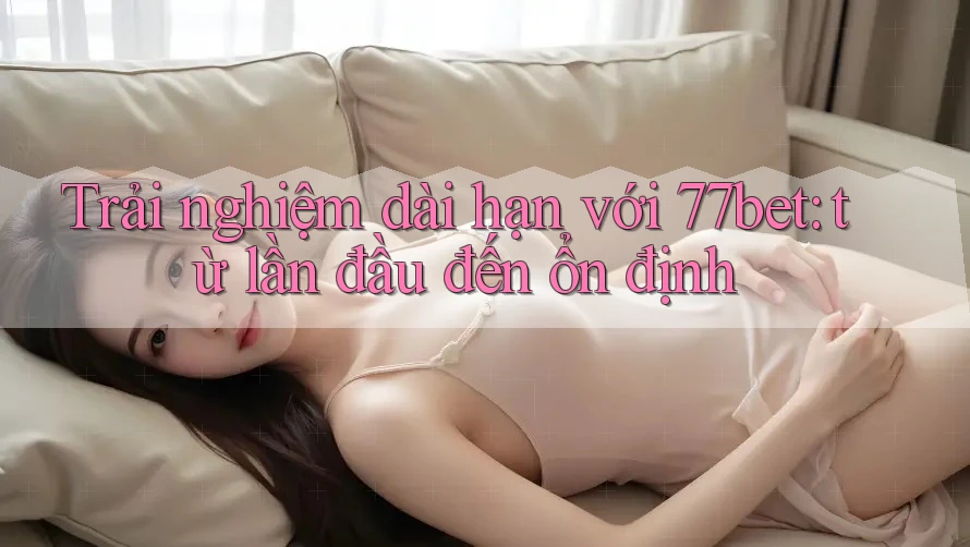 Trải nghiệm dài hạn với 77bet: từ lần đầu đến ổn định Trải nghiệm dài hạn với 77bet: từ lần đầu đến ổn định