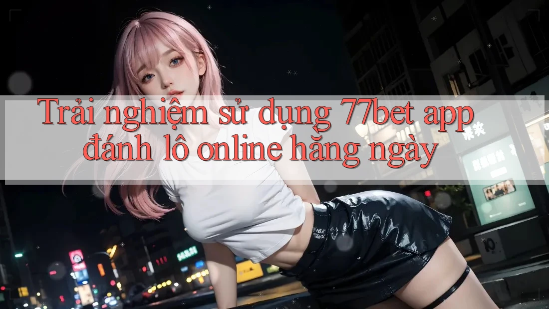 Trải nghiệm sử dụng 77bet app đánh lô online hằng ngày Trải nghiệm sử dụng 77bet app đánh lô online hằng ngày