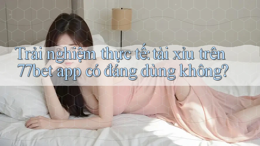 Trải nghiệm thực tế: tài xỉu trên 77bet app có đáng dùng không?