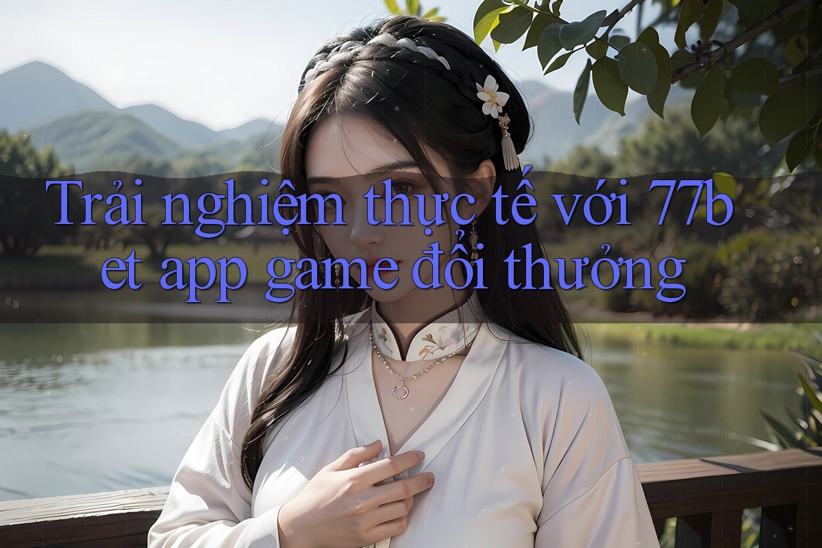 Trải nghiệm thực tế với 77bet app game đổi thưởng Trải nghiệm thực tế với 77bet app game đổi thưởng
