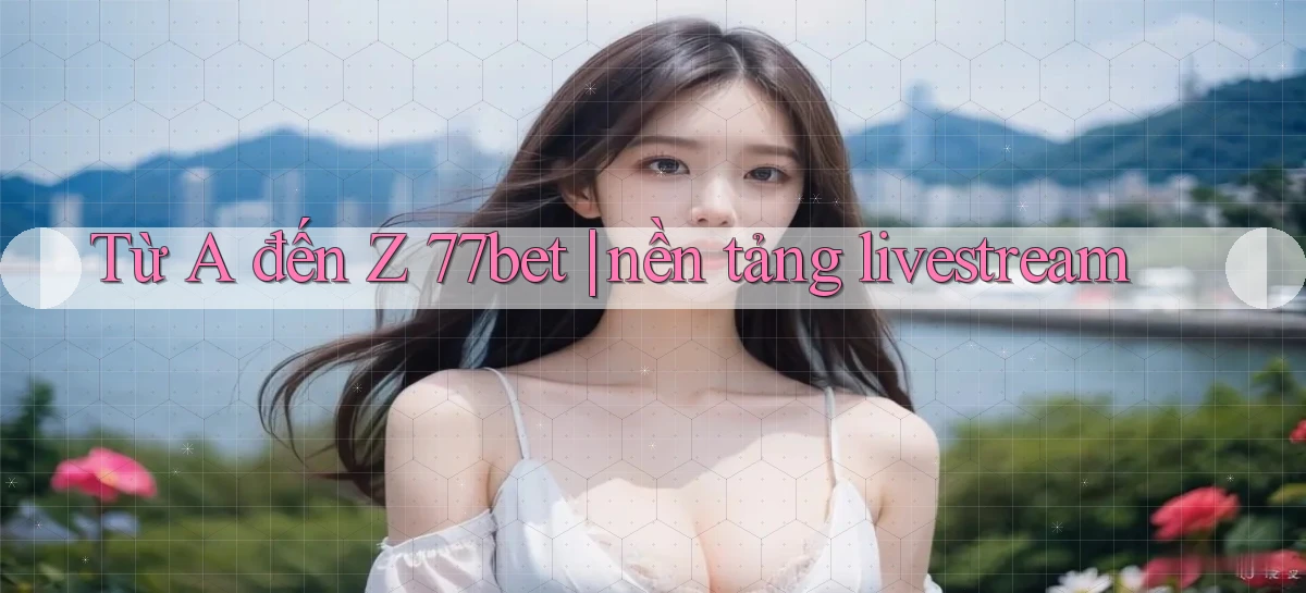 Từ A đến Z 77bet nền tảng livestream