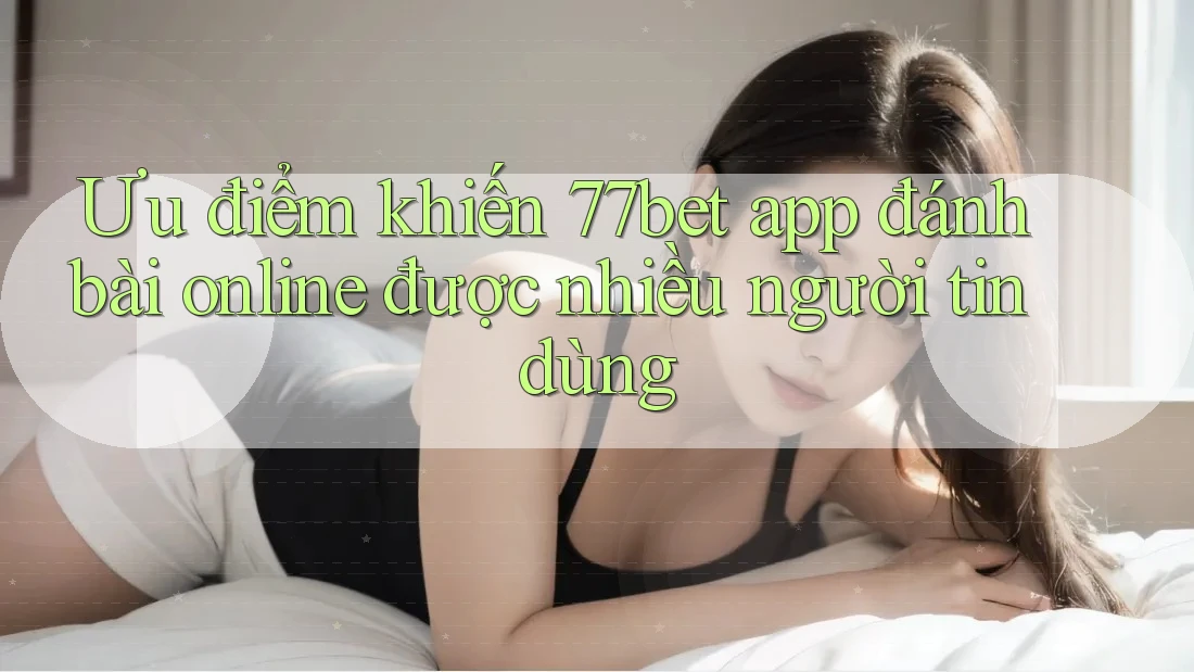 Ưu điểm khiến 77bet app đánh bài online được nhiều người tin dùng