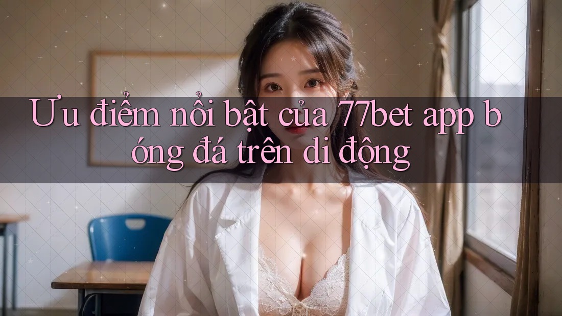 Ưu điểm nổi bật của 77bet app bóng đá trên di động