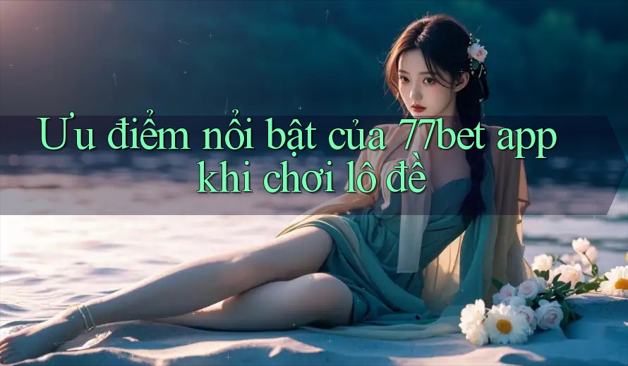 Ưu điểm nổi bật của 77bet app khi chơi lô đề