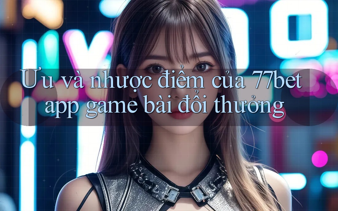 Ưu và nhược điểm của 77bet app game bài đổi thưởng Ưu và nhược điểm của 77bet app game bài đổi thưởng