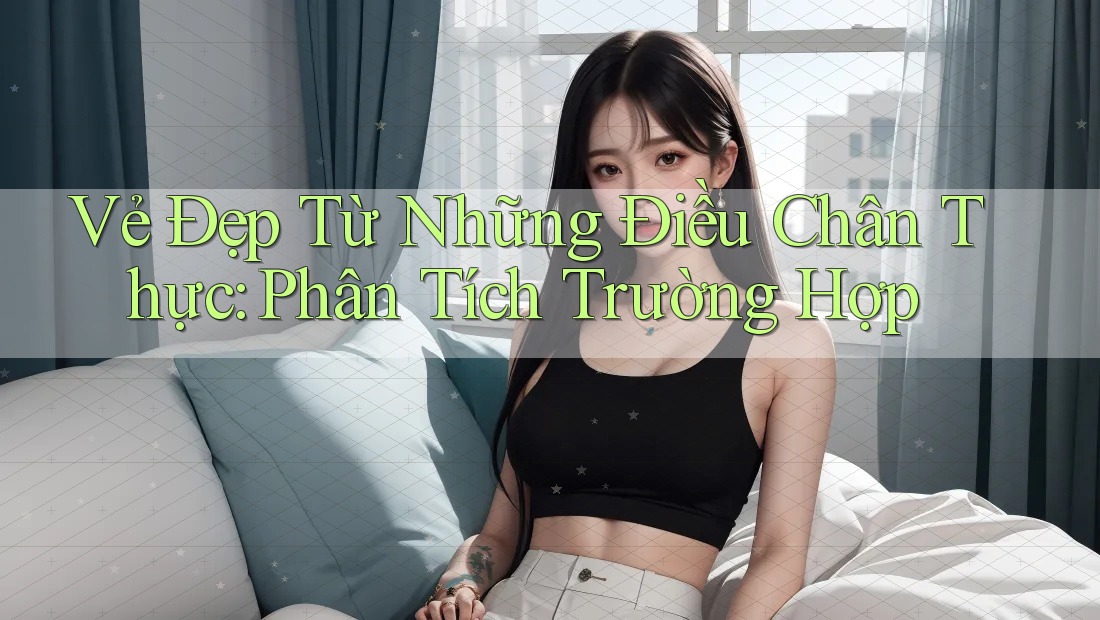 Vẻ Đẹp Từ Những Điều Chân Thực: Phân Tích Trường Hợp Vẻ Đẹp Từ Những Điều Chân Thực: Phân Tích Trường Hợp