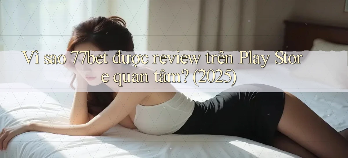 Vì sao 77bet được review trên Play Store quan tâm (2025)
