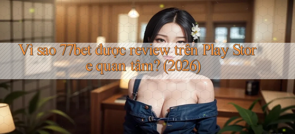 Vì sao 77bet được review trên Play Store quan tâm (2026)