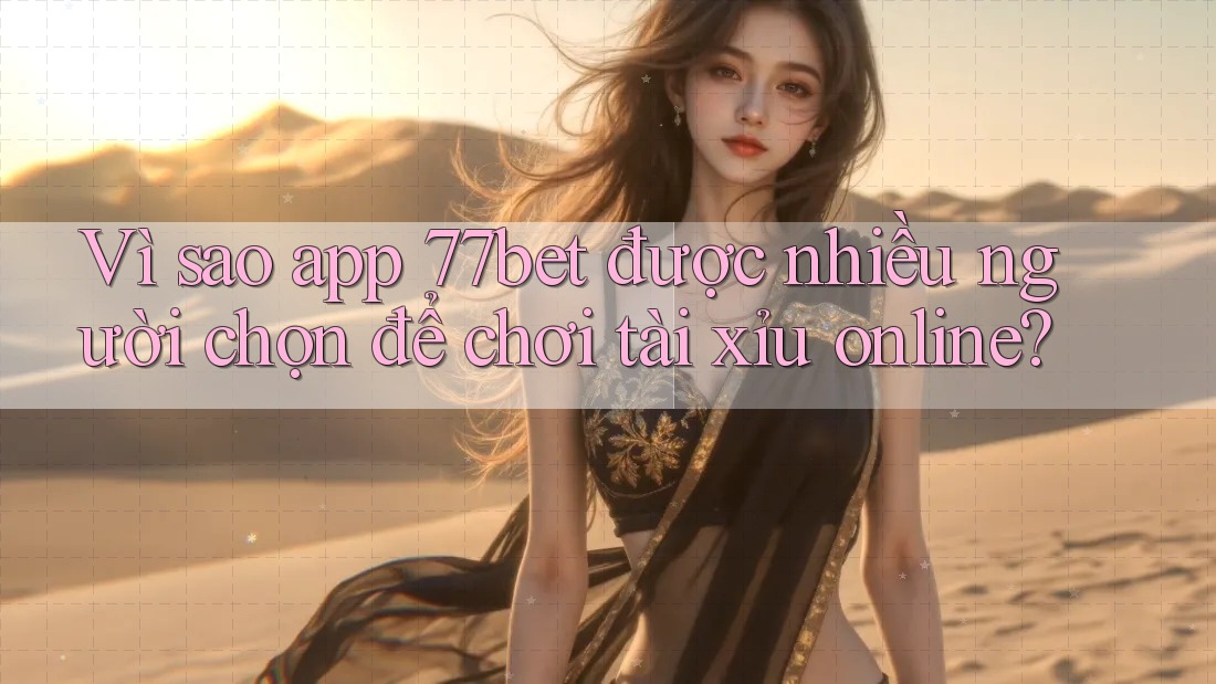 Vì sao app 77bet được nhiều người chọn để chơi tài xỉu online?