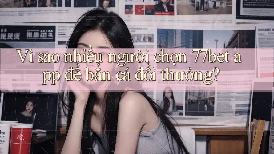 Vì sao nhiều người chọn 77bet app để bắn cá đổi thưởng?