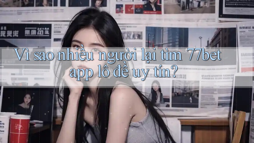 Vì sao nhiều người lại tìm 77bet app lô đề uy tín?