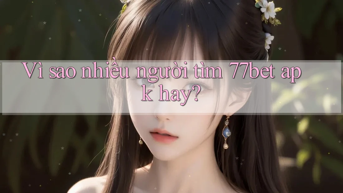 Vì sao nhiều người tìm 77bet apk hay?