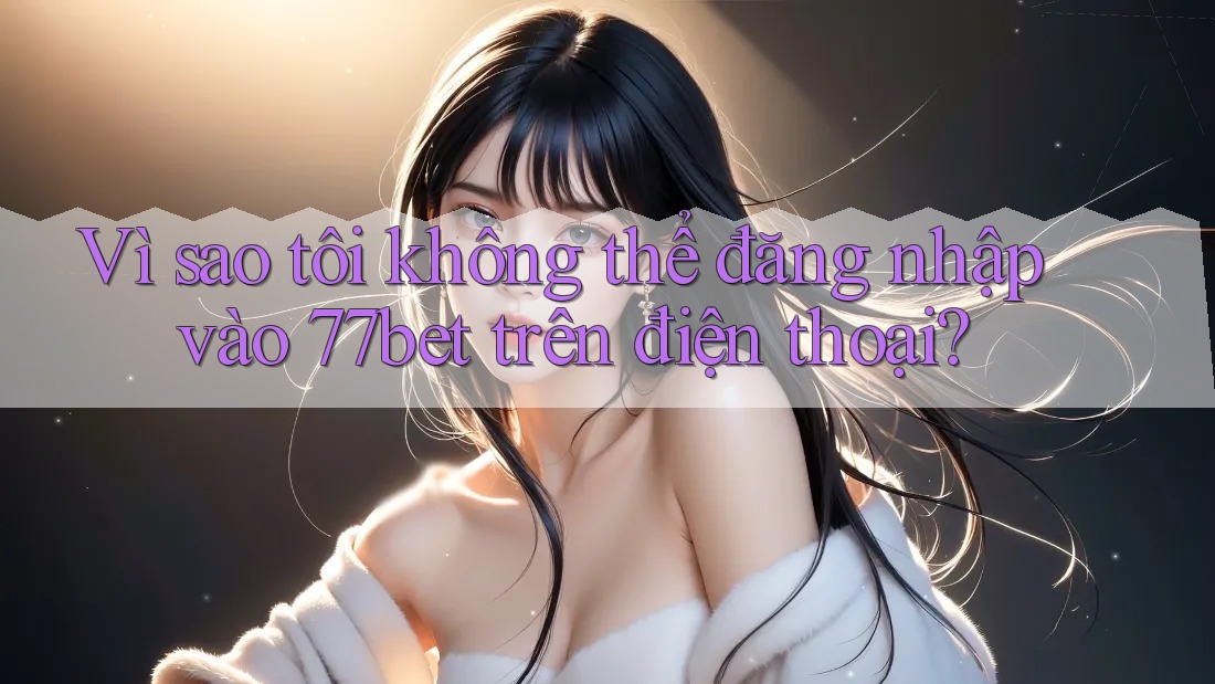 Vì sao tôi không thể đăng nhập vào 77bet trên điện thoại?